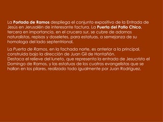 La  Portada de Ramos  despliega el conjunto expositivo de la Entrada de Jesús en Jerusalén de interesante factura. La  Puerta del Patio Chico , tercera en importancia, en el crucero sur, se cubre de adornos naturalistas, repisas y doseletes, para estatuas, a semejanza de su homologa del lado septentrional.  La  Puerta de Ramos , en la fachada norte, es anterior a la principal, construida bajo la dirección de Juan Gil de Hontañón.  Destaca el relieve del luneto, que representa la entrada de Jesucristo el Domingo de Ramos, y las estatuas de los cuatros evangelistas que se hallan en los pilares, realizado todo igualmente por Juan Rodríguez.  