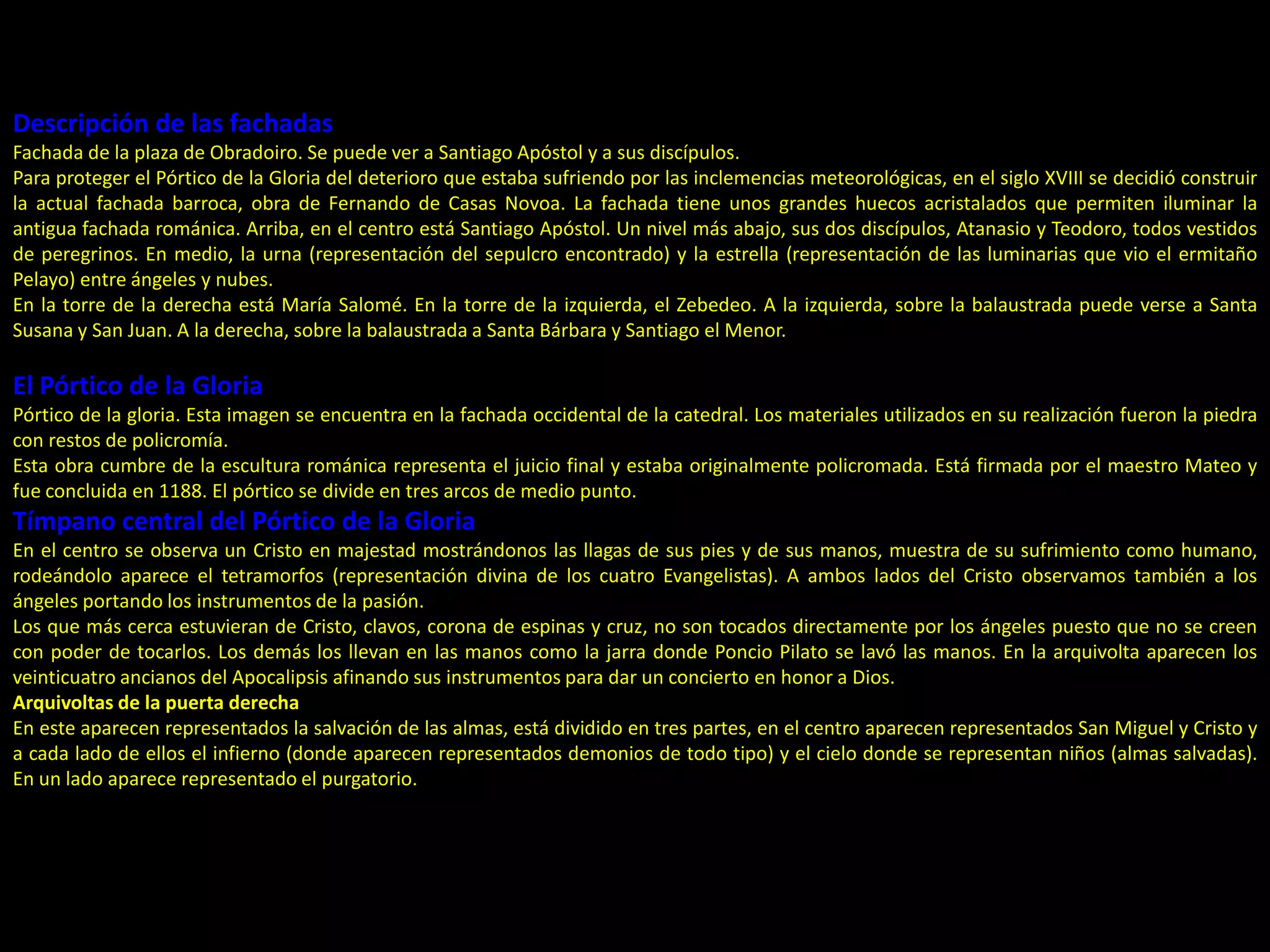 Descripción de las fachadas
Fachada de la plaza de Obradoiro. Se puede ver a Santiago Apóstol y a sus discípulos.
Para proteger el Pórtico de la Gloria del deterioro que estaba sufriendo por las inclemencias meteorológicas, en el siglo XVIII se decidió construir
la actual fachada barroca, obra de Fernando de Casas Novoa. La fachada tiene unos grandes huecos acristalados que permiten iluminar la
antigua fachada románica. Arriba, en el centro está Santiago Apóstol. Un nivel más abajo, sus dos discípulos, Atanasio y Teodoro, todos vestidos
de peregrinos. En medio, la urna (representación del sepulcro encontrado) y la estrella (representación de las luminarias que vio el ermitaño
Pelayo) entre ángeles y nubes.
En la torre de la derecha está María Salomé. En la torre de la izquierda, el Zebedeo. A la izquierda, sobre la balaustrada puede verse a Santa
Susana y San Juan. A la derecha, sobre la balaustrada a Santa Bárbara y Santiago el Menor.
El Pórtico de la Gloria
Pórtico de la gloria. Esta imagen se encuentra en la fachada occidental de la catedral. Los materiales utilizados en su realización fueron la piedra
con restos de policromía.
Esta obra cumbre de la escultura románica representa el juicio final y estaba originalmente policromada. Está firmada por el maestro Mateo y
fue concluida en 1188. El pórtico se divide en tres arcos de medio punto.
Tímpano central del Pórtico de la Gloria
En el centro se observa un Cristo en majestad mostrándonos las llagas de sus pies y de sus manos, muestra de su sufrimiento como humano,
rodeándolo aparece el tetramorfos (representación divina de los cuatro Evangelistas). A ambos lados del Cristo observamos también a los
ángeles portando los instrumentos de la pasión.
Los que más cerca estuvieran de Cristo, clavos, corona de espinas y cruz, no son tocados directamente por los ángeles puesto que no se creen
con poder de tocarlos. Los demás los llevan en las manos como la jarra donde Poncio Pilato se lavó las manos. En la arquivolta aparecen los
veinticuatro ancianos del Apocalipsis afinando sus instrumentos para dar un concierto en honor a Dios.
Arquivoltas de la puerta derecha
En este aparecen representados la salvación de las almas, está dividido en tres partes, en el centro aparecen representados San Miguel y Cristo y
a cada lado de ellos el infierno (donde aparecen representados demonios de todo tipo) y el cielo donde se representan niños (almas salvadas).
En un lado aparece representado el purgatorio.
 