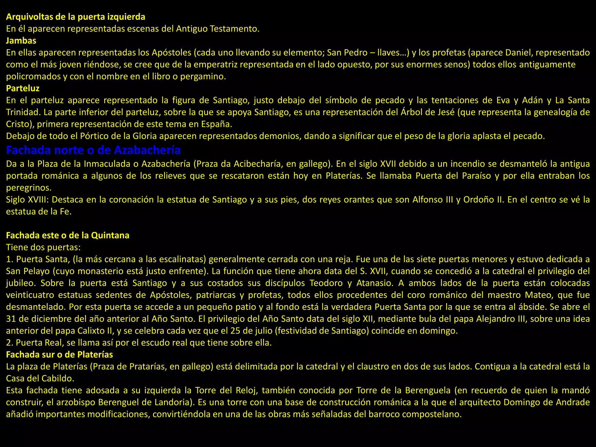 Arquivoltas de la puerta izquierda
En él aparecen representadas escenas del Antiguo Testamento.
Jambas
En ellas aparecen representadas los Apóstoles (cada uno llevando su elemento; San Pedro – llaves…) y los profetas (aparece Daniel, representado
como el más joven riéndose, se cree que de la emperatriz representada en el lado opuesto, por sus enormes senos) todos ellos antiguamente
policromados y con el nombre en el libro o pergamino.
Parteluz
En el parteluz aparece representado la figura de Santiago, justo debajo del símbolo de pecado y las tentaciones de Eva y Adán y La Santa
Trinidad. La parte inferior del parteluz, sobre la que se apoya Santiago, es una representación del Árbol de Jesé (que representa la genealogía de
Cristo), primera representación de este tema en España.
Debajo de todo el Pórtico de la Gloria aparecen representados demonios, dando a significar que el peso de la gloria aplasta el pecado.
Fachada norte o de Azabachería
Da a la Plaza de la Inmaculada o Azabachería (Praza da Acibecharía, en gallego). En el siglo XVII debido a un incendio se desmanteló la antigua
portada románica a algunos de los relieves que se rescataron están hoy en Platerías. Se llamaba Puerta del Paraíso y por ella entraban los
peregrinos.
Siglo XVIII: Destaca en la coronación la estatua de Santiago y a sus pies, dos reyes orantes que son Alfonso III y Ordoño II. En el centro se vé la
estatua de la Fe.
Fachada este o de la Quintana
Tiene dos puertas:
1. Puerta Santa, (la más cercana a las escalinatas) generalmente cerrada con una reja. Fue una de las siete puertas menores y estuvo dedicada a
San Pelayo (cuyo monasterio está justo enfrente). La función que tiene ahora data del S. XVII, cuando se concedió a la catedral el privilegio del
jubileo. Sobre la puerta está Santiago y a sus costados sus discípulos Teodoro y Atanasio. A ambos lados de la puerta están colocadas
veinticuatro estatuas sedentes de Apóstoles, patriarcas y profetas, todos ellos procedentes del coro románico del maestro Mateo, que fue
desmantelado. Por esta puerta se accede a un pequeño patio y al fondo está la verdadera Puerta Santa por la que se entra al ábside. Se abre el
31 de diciembre del año anterior al Año Santo. El privilegio del Año Santo data del siglo XII, mediante bula del papa Alejandro III, sobre una idea
anterior del papa Calixto II, y se celebra cada vez que el 25 de julio (festividad de Santiago) coincide en domingo.
2. Puerta Real, se llama así por el escudo real que tiene sobre ella.
Fachada sur o de Platerías
La plaza de Platerías (Praza de Pratarías, en gallego) está delimitada por la catedral y el claustro en dos de sus lados. Contigua a la catedral está la
Casa del Cabildo.
Esta fachada tiene adosada a su izquierda la Torre del Reloj, también conocida por Torre de la Berenguela (en recuerdo de quien la mandó
construir, el arzobispo Berenguel de Landoria). Es una torre con una base de construcción románica a la que el arquitecto Domingo de Andrade
añadió importantes modificaciones, convirtiéndola en una de las obras más señaladas del barroco compostelano.
 