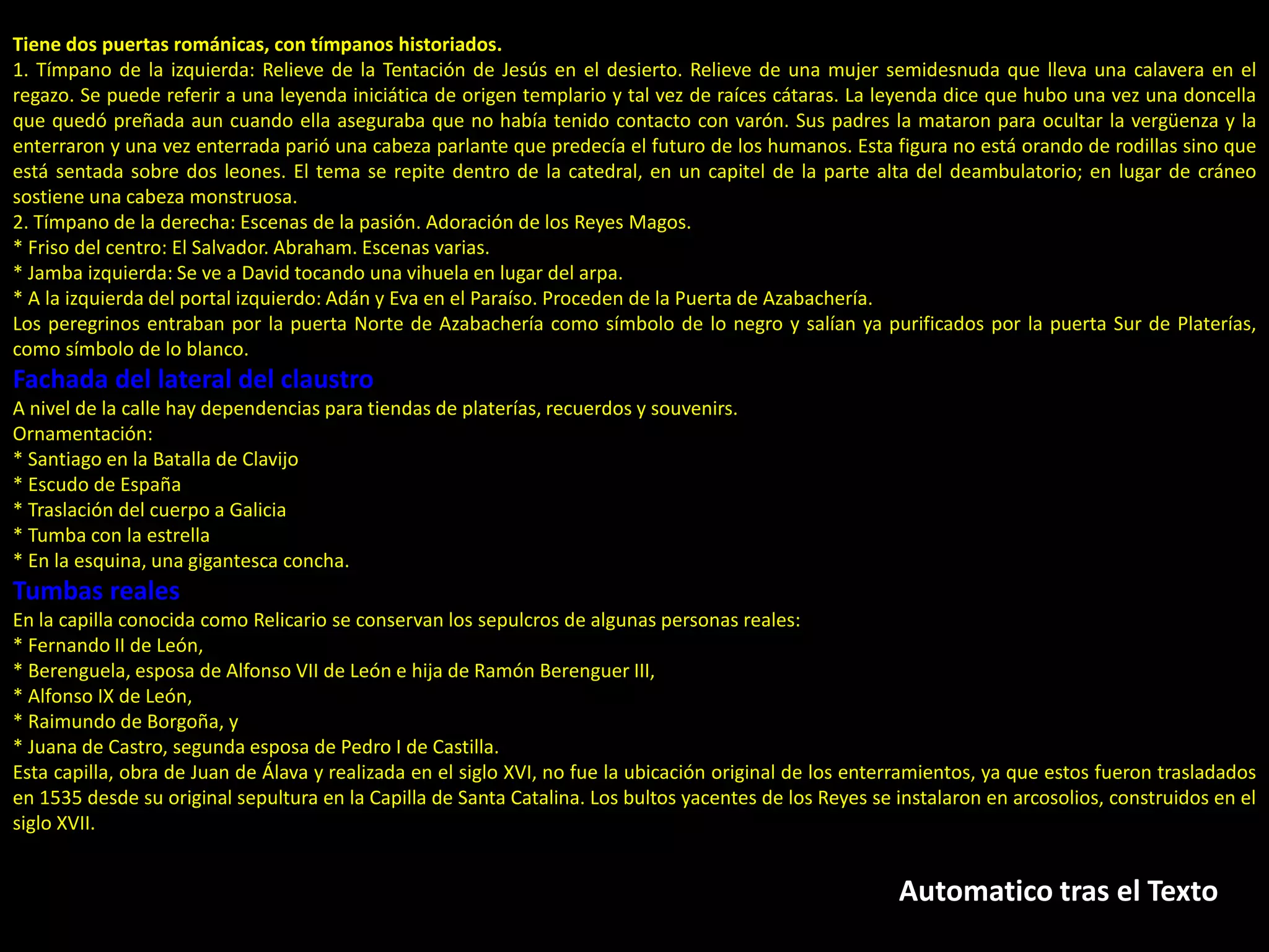 Automatico tras el Texto
Tiene dos puertas románicas, con tímpanos historiados.
1. Tímpano de la izquierda: Relieve de la Tentación de Jesús en el desierto. Relieve de una mujer semidesnuda que lleva una calavera en el
regazo. Se puede referir a una leyenda iniciática de origen templario y tal vez de raíces cátaras. La leyenda dice que hubo una vez una doncella
que quedó preñada aun cuando ella aseguraba que no había tenido contacto con varón. Sus padres la mataron para ocultar la vergüenza y la
enterraron y una vez enterrada parió una cabeza parlante que predecía el futuro de los humanos. Esta figura no está orando de rodillas sino que
está sentada sobre dos leones. El tema se repite dentro de la catedral, en un capitel de la parte alta del deambulatorio; en lugar de cráneo
sostiene una cabeza monstruosa.
2. Tímpano de la derecha: Escenas de la pasión. Adoración de los Reyes Magos.
* Friso del centro: El Salvador. Abraham. Escenas varias.
* Jamba izquierda: Se ve a David tocando una vihuela en lugar del arpa.
* A la izquierda del portal izquierdo: Adán y Eva en el Paraíso. Proceden de la Puerta de Azabachería.
Los peregrinos entraban por la puerta Norte de Azabachería como símbolo de lo negro y salían ya purificados por la puerta Sur de Platerías,
como símbolo de lo blanco.
Fachada del lateral del claustro
A nivel de la calle hay dependencias para tiendas de platerías, recuerdos y souvenirs.
Ornamentación:
* Santiago en la Batalla de Clavijo
* Escudo de España
* Traslación del cuerpo a Galicia
* Tumba con la estrella
* En la esquina, una gigantesca concha.
Tumbas reales
En la capilla conocida como Relicario se conservan los sepulcros de algunas personas reales:
* Fernando II de León,
* Berenguela, esposa de Alfonso VII de León e hija de Ramón Berenguer III,
* Alfonso IX de León,
* Raimundo de Borgoña, y
* Juana de Castro, segunda esposa de Pedro I de Castilla.
Esta capilla, obra de Juan de Álava y realizada en el siglo XVI, no fue la ubicación original de los enterramientos, ya que estos fueron trasladados
en 1535 desde su original sepultura en la Capilla de Santa Catalina. Los bultos yacentes de los Reyes se instalaron en arcosolios, construidos en el
siglo XVII.
 