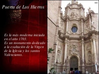 Es la más moderna iniciada en el año 1703. Es un monumento dedicado a la exaltación de la Virgen  de la Iglesia y los santos Valencianos.  Puerta de Los Hierros 