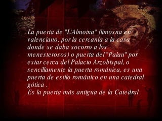 La puerta de "L'Almoina" (limosna en valenciano, por la cercanía a la casa donde se daba socorro a los menesterosos) o puerta del "Palau" por estar cerca del Palacio Arzobispal, o sencillamente la puerta románica, es una puerta de estilo románico en una catedral gótica . Es la puerta más antigua de la Catedral.  