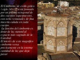 El Cimborrio, de estilo gótico ( siglo 14 – 15)está formado por un prisma octogonal de dos cuerpos superpuestos, con ocho ventanales de fina tracería calada en cada cuerpo. La función del cimborrio es dotar de luz natural al espacio más sagrado de la Catedral. El interés de este magnifico cimborrio versa precisamente en la enorme cantidad de luz que deja pasar  