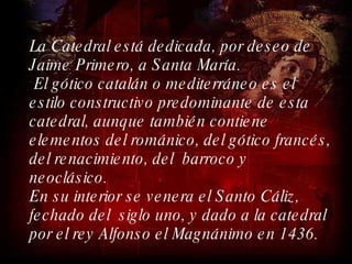 La Catedral está dedicada, por deseo de  Jaime Primero, a Santa María. El gótico catalán o mediterráneo es el estilo constructivo predominante de esta catedral, aunque también contiene elementos del románico, del gótico francés, del renacimiento, del  barroco y  neoclásico.  En su interior se venera el Santo Cáliz, fechado del  siglo uno, y dado a la catedral por el rey Alfonso el Magnánimo en 1436. 