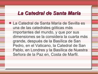 La Catedral de Santa María
   La Catedral de Santa María de Sevilla es
    una de las catedrales góticas más
    importantes del mundo, y que por sus
    dimensiones se la considera la cuarta más
    grande, después de la Basílica de San
    Pedro, en el Vaticano, la Catedral de San
    Pablo, en Londres y la Basílica de Nuestra
    Señora de la Paz en, Costa de Marfil.
 