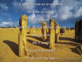 É deserto onde eu te encontrei Você me viu passar Correndo só Nem pude ver que o tempo é maior Olhei pra mim Me vi assim Tão perto de chegar Onde você não está 