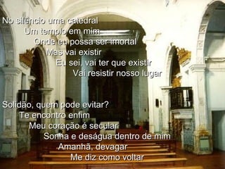No silêncio uma catedral Um templo em mim Onde eu possa ser imortal  Mas vai existir Eu sei, vai ter que existir Vai resistir nosso lugar Solidão, quem pode evitar? Te encontro enfim Meu coração é secular Sonha e deságua dentro de mim Amanhã, devagar Me diz como voltar 