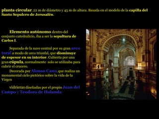   Elemento autónomo  dentro del conjunto catedralicio, iba a ser la  sepultura de Carlos I .     Separada de la nave central por su gran   arco toral   a modo de arco triunfal, que  disminuye de espesor en su interior . Cubierta por una gran   cúpula ,   normalmente  solo se utilizaba para cubrir el crucero.     Decorada por   Alonso Cano ,  que realiza un monumental ciclo pictórico sobre la vida de la Virgen     vidrieras   diseñadas por el propio   Juan del Campo  y  Teodoro de Holanda .   planta circular ,  22 m de diámetro y 45 m de altura. Basada en el modelo de la  capilla del Santo Sepulcro de Jerusalén .  