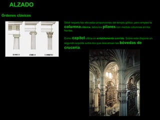 ALZADO     Órdenes clásicos Siloé respeto las elevadas proporciones del templo gótico, pero empleo la  columna  clásica , labra los  pilares  con medias columnas en los frentes.    Como  capitel  utiliza un  entablamento corrido . Sobre este dispone un segundo soporte sobre los que descansan las  bóvedas de crucería .   
