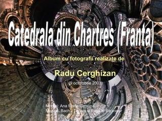 Catedrala din Chartres (Franta) Album cu fotografii realizate de Radu Cerghizan Montaj: Ana Maria Catalina Muzica:  Bach - Tocata si Fuga in Re minor (9 octombrie 2003) 