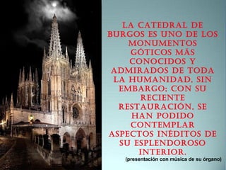La CatedraL de
Burgos es uno de Los
monumentos
gótiCos más
ConoCidos y
admirados de toda
La humanidad, sin
emBargo; Con su
reCiente
restauraCión, se
han podido
ContempLar
aspeCtos inéditos de
su espLendoroso
interior.
(presentación con música de su órgano)
 