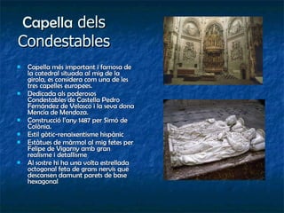 Capella  dels Condestables Capella més important i famosa de la catedral situada al mig de la girola, es considera com una de les tres capelles europees. Dedicada als poderosos Condestables de Castella Pedro Fernández de Velasco i la seva dona Mencía de Mendoza. Construcció l’any 1487 per Simó de Colònia. Estil gòtic-renaixentisme hispànic Estàtues de màrmol al mig fetes per Felipe de Vigarny amb gran realisme i detallisme Al sostre hi ha una volta estrellada octogonal feta de grans nervis que descansen damunt parets de base hexagonal 