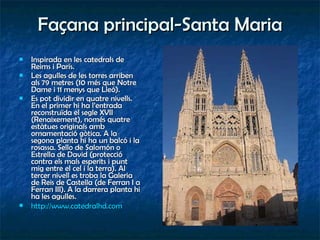 Façana principal-Santa Maria Inspirada en les catedrals de Reims i París. Les agulles de les torres arriben als 79 metres (10 més que Notre Dame i 11 menys que Lleó). Es pot dividir en quatre nivells. En el primer hi ha l’entrada reconstruïda el segle XVII (Renaixement), només quatre estàtues originals amb ornamentació gòtica. A la segona planta hi ha un balcó i la rosassa. Sello de Salomón o Estrella de David (protecció contra els mals esperits i punt mig entre el cel i la terra). Al tercer nivell es troba la Galeria de Reis de Castella (de Ferran I a Ferran III). A la darrera planta hi ha les agulles. http:// www.catedralhd.com   