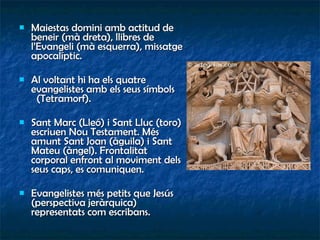 Maiestas domini amb actitud de beneir (mà dreta), llibres de l’Evangeli (mà esquerra), missatge apocalíptic. Al voltant hi ha els quatre evangelistes amb els seus símbols  (Tetramorf). Sant Marc (Lleó) i Sant Lluc (toro) escriuen Nou Testament. Més amunt Sant Joan (àguila) i Sant Mateu (àngel). Frontalitat corporal enfront al moviment dels seus caps, es comuniquen. Evangelistes més petits que Jesús (perspectiva jeràrquica) representats com escribans. 