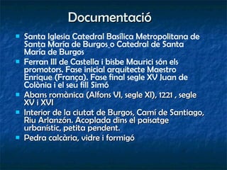 Documentació Santa Iglesia Catedral Basílica Metropolitana de Santa María de Burgos   o Catedral de Santa María de Burgos Ferran III de Castella i bisbe Maurici són els promotors. Fase inicial arquitecte Maestro Enrique (França). Fase final segle XV Juan de Colònia i el seu fill Simó Abans romànica (Alfons VI, segle XI), 1221 , segle XV i XVI Interior de la ciutat de Burgos, Camí de Santiago, Riu Arlanzón. Acoplada dins el paisatge urbanístic, petita pendent. Pedra calcària, vidre i formigó 
