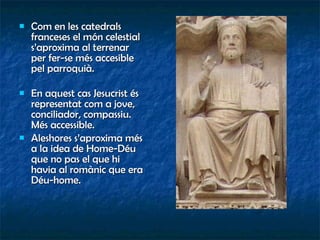 Com en les catedrals franceses el món celestial s’aproxima al terrenar per fer-se més accesible pel parroquià. En aquest cas Jesucrist és representat com a jove, conciliador, compassiu. Més accessible. Aleshores s’aproxima més a la idea de Home-Déu que no pas el que hi havia al romànic que era Déu-home. 