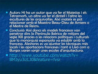 Autors: Hi ha un autor que va fer el Maiestas i els Tetramorfs, un altre va fer el dintell i l’altre les escultures de les arquivoltes. Així mateix es pot relacionar amb el Maestro Beau-Dieu de Amiens o el Mestre de Reims. Conclusió: Així doncs els models francesos van penetrar dins la Península Ibèrica de mitjans del segle XIII gracies a les relacions polítiques i culturals que la monarquia espanyola va establir amb la francesa. Aleshores es va ajuntar les tècniques més locals i les aportacions franceses i tant a Lleó com a Burgos varen sorgir unes escoles d’arquitectura. http:// www.youtube.com / watch?v = BMJyu3izLJ0 & feature = fvsr   