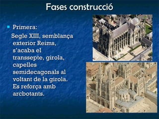Fases construcció Primera:  Segle XIII, semblança exterior Reims, s’acaba el transsepte, girola, capelles semidecagonals al voltant de la girola. Es reforça amb arcbotants. 