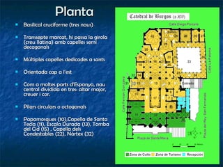 Planta Basilical cruciforme (tres naus) Transsepte marcat, hi passa la girola (creu llatina) amb capelles semi decagonals Múltiples capelles dedicades a sants Orientada cap a l’est Com a moltes parts d’Espanya, nau central dividida en tres: altar major, creuer i cor. Pilars circulars o octogonals Papamosques (10),Capella de Santa Tecla (11), Escala Durada (13), Tomba del Cid (15) , Capella dels Condestables (22), Nàrtex (32) 