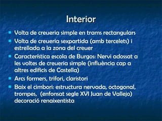 Interior Volta de creueria simple en trams rectangulars Volta de creueria sexpartida (amb tercelets) i estrellada a la zona del creuer Característica escola de Burgos: Nervi adossat a les voltes de creueria simple (influència cap a altres edificis de Castella) Arcs formers, trifori, claristori Baix el cimbori: estructura nervada, octogonal, trompes,  (enfonsat segle XVI Juan de Vallejo) decoració renaixentista 