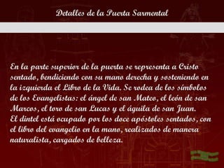 Detalles de la Puerta Sarmental




En la parte superior de la puerta se representa a Cristo
sentado, bendiciendo con su mano derecha y sosteniendo en
la izquierda el Libro de la Vida. Se rodea de los símbolos
de los Evangelistas: el ángel de san Mateo, el león de san
Marcos, el toro de san Lucas y el águila de san Juan.
El dintel está ocupado por los doce apóstoles sentados, con
el libro del evangelio en la mano, realizados de manera
naturalista, cargados de belleza.
 
