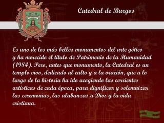 Catedral de Burgos




Es uno de los más bellos monumentos del arte gótico
y ha merecido el título de Patrimonio de la Humanidad
(1984). Pero, antes que monumento, la Catedral es un
templo vivo, dedicado al culto y a la oración, que a lo
largo de la historia ha ido acogiendo las corrientes
artísticas de cada época, para dignificar y solemnizar
las ceremonias, las alabanzas a Dios y la vida
cristiana.
 