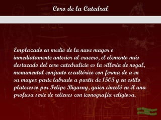 Coro de la Catedral




Emplazado en medio de la nave mayor e
inmediatamente anterior al crucero, el elemento más
destacado del coro catedralicio es la sillería de nogal,
monumental conjunto escultórico con forma de u en
su mayor parte labrado a partir de 1505 y en estilo
plateresco por Felipe Bigarny, quien cinceló en él una
profusa serie de relieves con iconografía religiosa.
 