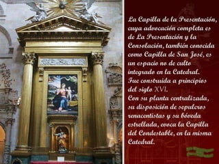 La Capilla de la Presentación,
cuya advocación completa es
de La Presentación y la
Consolación, también conocida
como Capilla de San José, es
un espacio no de culto
integrado en la Catedral.
Fue construida a principios
del siglo XVI.
Con su planta centralizada,
su disposición de sepulcros
renacentistas y su bóveda
estrellada, evoca la Capilla
del Condestable, en la misma
Catedral.
 