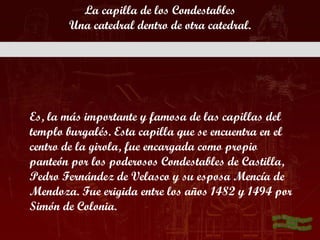 La capilla de los Condestables
       Una catedral dentro de otra catedral.




Es, la más importante y famosa de las capillas del
templo burgalés. Esta capilla que se encuentra en el
centro de la girola, fue encargada como propio
panteón por los poderosos Condestables de Castilla,
Pedro Fernández de Velasco y su esposa Mencía de
Mendoza. Fue erigida entre los años 1482 y 1494 por
Simón de Colonia.
 