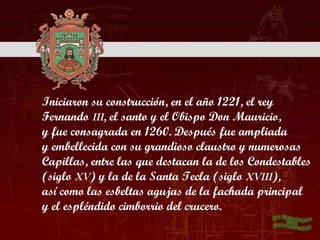 Iniciaron su construcción, en el año 1221, el rey
Fernando III, el santo y el Obispo Don Mauricio,
y fue consagrada en 1260. Después fue ampliada
y embellecida con su grandioso claustro y numerosas
Capillas, entre las que destacan la de los Condestables
(siglo XV) y la de la Santa Tecla (siglo XVIII),
así como las esbeltas agujas de la fachada principal
y el espléndido cimborrio del crucero.
 