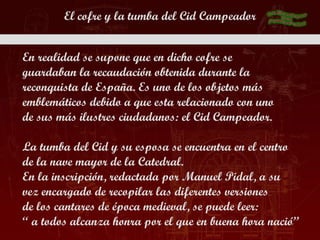 El cofre y la tumba del Cid Campeador


En realidad se supone que en dicho cofre se
guardaban la recaudación obtenida durante la
reconquista de España. Es uno de los objetos más
emblemáticos debido a que esta relacionado con uno
de sus más ilustres ciudadanos: el Cid Campeador.

La tumba del Cid y su esposa se encuentra en el centro
de la nave mayor de la Catedral.
En la inscripción, redactada por Manuel Pidal, a su
vez encargado de recopilar las diferentes versiones
de los cantares de época medieval, se puede leer:
“ a todos alcanza honra por el que en buena hora nació”
 