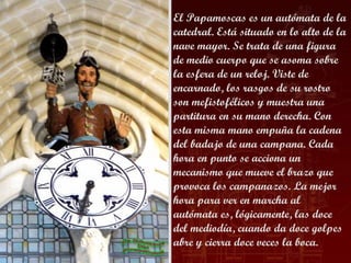 El Papamoscas es un autómata de la
catedral. Está situado en lo alto de la
nave mayor. Se trata de una figura
de medio cuerpo que se asoma sobre
la esfera de un reloj. Viste de
encarnado, los rasgos de su rostro
son mefistofélicos y muestra una
partitura en su mano derecha. Con
esta misma mano empuña la cadena
del badajo de una campana. Cada
hora en punto se acciona un
mecanismo que mueve el brazo que
provoca los campanazos. La mejor
hora para ver en marcha al
autómata es, lógicamente, las doce
del mediodía, cuando da doce golpes
abre y cierra doce veces la boca.
 