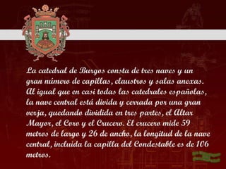 La catedral de Burgos consta de tres naves y un
gran número de capillas, claustros y salas anexas.
Al igual que en casi todas las catedrales españolas,
la nave central está divida y cerrada por una gran
verja, quedando dividida en tres partes, el Altar
Mayor, el Coro y el Crucero. El crucero mide 59
metros de largo y 26 de ancho, la longitud de la nave
central, incluida la capilla del Condestable es de 106
metros.
 