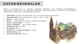 Tras el incendio de la antigua catedral románica fue mandada reconstruir y
financiada tanto por los Capetos, dinastía tradicionalmente vinculada a Chartres,
como por el cabildo y los gremios locales.
• Ubicación: ciudad de Chartres, en el centro oeste de Francia.
• Construcción: Fue construida entre 1194 y 1290.
• Estilo: Arte Gótico
• Etapa: Arquitectura Gótica Clásica Francesa
• Fecha realización: S. XIII
• Época histórica: Baja Edad Media
• Longitud total: 130 m
• Transepto: 64 m
• Ancho de la nave principal: 16.5m
• Ancho total: 33m
• Altura de bóveda: 37.5 m
DATOSGENERALES
 