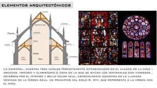 La catedral, muestra tres niveles perfectamente diferenciados en el alzado de la nave ;
arcadas, triforio y claristorio o zona en la que se sitúan los ventanales con vidrieras ,
célebres por el intenso y bello color azul, especialmente conocida es la llamada
Ventana de la Virgen Azul, de principios del siglo S. XIII, que representa a la virgen con
el niño.
 
