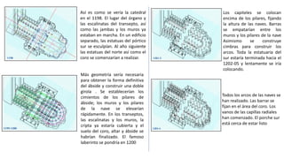 Así es como se vería la catedral
en el 1198. El lugar del órgano y
las escalinatas del transepto, así
como las jambas y los muros ya
estaban en marcha. En un edificio
separado, las estatuas del pórtico
sur se esculpían. Al año siguiente
las estatuas del norte así como el
coro se comenzarían a realizar.
Más geometría sería necesaria
para obtener la forma definitiva
del ábside y construir una doble
girola . Se establecerían los
cimientos de los pilares de
ábside; los muros y los pilares
de la nave se elevarían
rápidamente. En los transeptos,
las escalinatas y los muros, la
cripta ya estaría cubierta y el
suelo del coro, altar y ábside se
habrían finalizado. El famoso
laberinto se pondría en 1200
Los capiteles se colocan
encima de los pilares, fijando
la altura de las naves. Barras
se empatarían entre los
muros y los pilares de la nave
Asimismo se construye
cimbras para construir los
arcos. Toda la estatuaria del
sur estaría terminada hacia el
1202-05 y lentamente se iría
colocando.
Todos los arcos de las naves se
han realizado. Las barrar se
fijan en el área del coro. Los
vanos de las capillas radiales
han comenzado. El porche sur
está cerca de estar listo
 