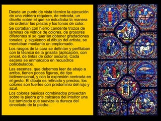 Desde un punto de vista técnico la ejecución
de una vidriera requiere, de entrada, un
diseño sobre el que se estudiaba la manera
de ordenar las piezas y los tonos de color.
Se cortaban con hierro candente trozos de
láminas de vidrios de colores, de grosores
diferentes si se querían obtener gradaciones
tonales, y, siguiendo el dibujo del artista, se
montaban mediante un emplomado.
Los rasgos de la cara se definían y perfilaban
con la técnica de la grisalla (aplicación, con
pincel, de tintas de color oscuro). Cada
escena se enmarcaba en recuadros
polilobulados.
Las escenas, que debemos leer de abajo a
arriba, tienen pocas figuras, de tipo
bidimensional, y con la expresión centrada en
el gesto. El dibujo es refinado y preciso, los
colores son fuertes con predominio del rojo y
azul.
Los colores básicos combinados proyectan
sobre la piedra gris calcárea del interior una
luz tamizada que suaviza la dureza del
cincelado de la piedra.
 