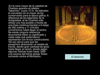 En la nave mayor de la catedral de
Chartres aparece el célebre
"laberinto", cuyos 13 m. de diámetro
lo convierten en el mayor de los
conservados para la época gótica. A
diferencia de los laberintos de la
Antigüedad, el de Chartres sólo
ofrece una ruta posible a través de
una línea continua trazada a lo largo
de 262 metros y 11 círculos
concéntricos hasta llegar al centro.
No existe ninguna referencia
documental sobre su significado y
nadie sabe qué pretendieron
representar con él sus constructores.
Tal vez servía para que los
peregrinos alcanzaran un estado de
trance, dando gran cantidad de giros
hasta llegar al centro, donde según
algunas noticias hubo hasta 1828
una escena del héroe griego Teseo
luchando contra el Minotauro. El laberinto
 