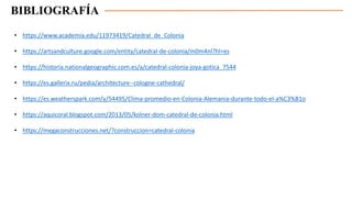 BIBLIOGRAFÍA
• https://www.academia.edu/11973419/Catedral_de_Colonia
• https://artsandculture.google.com/entity/catedral-de-colonia/m0m4nl?hl=es
• https://historia.nationalgeographic.com.es/a/catedral-colonia-joya-gotica_7544
• https://es.gallerix.ru/pedia/architecture--cologne-cathedral/
• https://es.weatherspark.com/y/54495/Clima-promedio-en-Colonia-Alemania-durante-todo-el-a%C3%B1o
• https://aquicoral.blogspot.com/2013/05/kolner-dom-catedral-de-colonia.html
• https://megaconstrucciones.net/?construccion=catedral-colonia
 