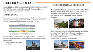 CULTURAL-SOCIAL
AMBIENTAL
LA CATEDRAL DE COLONIA ES PATRIMONIO DE LA UNESCO
En 1996, fue declarada Patrimonio de la Humanidad por su
importancia histórico-cultural y espiritual.
La Catedral de Colonia cuenta con algunos arboles a su alrededor
Esta ciudad presenta instalaciones que ayudan a la conservación del
paisaje como:
• Jardín botánico del bosque
• La Flora
Los veranos son cómodos y parcialmente nublados y los inviernos son
muy fríos, ventosos y mayormente nublados. Durante el transcurso
del año, la temperatura generalmente varía de 0 °C a 24 °C .
CARACTERISTICAS DEL LUGAR
La catedral de Colonia, se encuentra en las orillas del río
Rin y el Rheingarten, desde el que se puede admirar las
vistas a la catedral y edificios cercanos, entre los
que destacan los de Fischmarkt con sus coloridas
fachadas.
En la plaza de la catedral, está la Filarmónica de Colonia,
el Museo Ludwig, el Museo Romano-germánico.
Justo al lado de ella, está el puente Hohenzollern,
el puente más famoso de la
ciudad, lleno de candados de enamorados.
Rio Rin Fischmarkt
Puente Hohenzollern
Museo Ludwig,
 