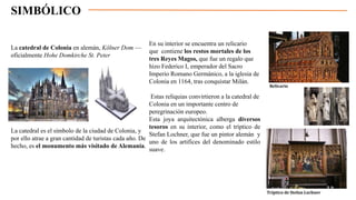 SIMBÓLICO
En su interior se encuentra un relicario
que contiene los restos mortales de los
tres Reyes Magos, que fue un regalo que
hizo Federico I, emperador del Sacro
Imperio Romano Germánico, a la iglesia de
Colonia en 1164, tras conquistar Milán.
Estas reliquias convirtieron a la catedral de
Colonia en un importante centro de
peregrinación europeo.
Esta joya arquitectónica alberga diversos
tesoros en su interior, como el tríptico de
Stefan Lochner, que fue un pintor alemán y
uno de los artifices del denominado estilo
suave.
La catedral de Colonia en alemán, Kölner Dom —
oficialmente Hohe Domkirche St. Peter
La catedral es el símbolo de la ciudad de Colonia, y
por ello atrae a gran cantidad de turistas cada año. De
hecho, es el monumento más visitado de Alemania.
Relicario
Tríptico de Stefan Lochner
 