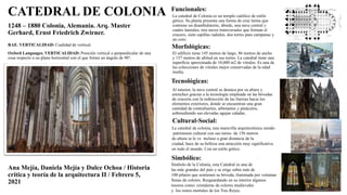 RAE. VERTICALIDAD: Cualidad de vertical.
Oxford Languages. VERTICALIDAD: Posición vertical o perpendicular de una
cosa respecto a un plano horizontal con el que forma un ángulo de 90°.
CATEDRAL DE COLONIA
1248 – 1880 Colonia, Alemania. Arq. Master
Gerhard, Ernst Friedrich Zwirner.
Ana Mejía, Daniela Mejía y Dulce Ochoa / Historia
crítica y teoría de la arquitectura II / Febrero 5,
2021
Tecnológicas:
Funcionales:
Morfológicas:
Cultural-Social:
Simbólico:
Al interior, la nave central se destaca por su altura y
estrechez gracias a la tecnología empleada en las bóvedas
de crucería con la redirección de las fuerzas hacia los
elementos exteriores, donde se encuentran una gran
cantidad de contrafuertes, arbotantes y pináculos,
sobresaliendo sus elevadas agujas caladas.
La catedral de colonia, una maravilla arquitectónica siendo
patrimonio cultural con sus torres de 156 metros
de altura se le ve incluso a gran distancia de la
ciudad, hace de su belleza una atracción muy significativa
en todo el mundo. Con un estilo gótico.
Símbolo de la Colonia, esta Catedral es una de
las más grandes del país y se erige sobre más de
100 pilares que sostienen su bóveda, iluminada por ventanas
llenas de colores. Resguardando en su interior algunos
tesoros como: cristaleras de colores medievales
y los restos mortales de los Tres Reyes.
La catedral de Colonia es un templo católico de estilo
gótico. Su planta presenta una forma de cruz latina que
contiene un deambulatorio, ábside, una nave central y
cuatro laterales, tres naves transversales que forman el
crucero, siete capillas radiales, dos torres para campanas y
un coro.
El edificio tiene 145 metros de largo, 86 metros de ancho
y 157 metros de altitud en sus torres. La catedral tiene una
superficie aproximada de 10,000 m2 de vitrales. Es una de
las colecciones de vitrales mejor conservadas de la edad
media.
 