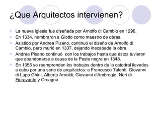 ¿Que Arquitectos intervienen? La nueva iglesia fue diseñada por Arnolfo di Cambio en 1296. En 1334, nombraron a Giotto como maestro de obras.  Asistido por Andrea Pisano, continuó el diseño de Arnolfo di Cambio, pero murió en 1337, dejando inacabada la obra.  Andrea Pisano continuó  con los trabajos hasta que éstos tuvieron que abandonarse a causa de la Peste negra en 1348.  En 1355 se reemprenden los trabajos dentro de la catedral llevados a cabo por una serie de arquitectos: a Francesco Talenti, Giovanni di Lapo Ghini, Alberto Arnoldi, Giovanni d'Ambrogio, Neri di  Fioravante  y Orcagna.  