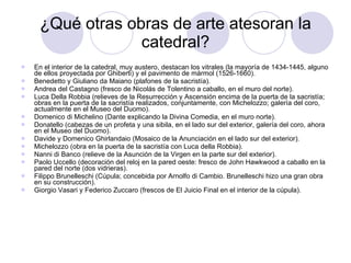¿Qué otras obras de arte atesoran la catedral? En el interior de la catedral, muy austero, destacan los vitrales (la mayoría de 1434-1445, alguno de ellos proyectada por Ghiberti) y el pavimento de mármol (1526-1660). Benedetto y Giuliano da Maiano (plafones de la sacristía). Andrea del Castagno (fresco de Nicolás de Tolentino a caballo, en el muro del norte). Luca Della Robbia (relieves de la Resurrección y Ascensión encima de la puerta de la sacristía; obras en la puerta de la sacristía realizados, conjuntamente, con Michelozzo; galería del coro, actualmente en el Museo del Duomo). Domenico di Michelino (Dante explicando la Divina Comedia, en el muro norte). Donatello (cabezas de un profeta y una sibila, en el lado sur del exterior, galería del coro, ahora en el Museo del Duomo). Davide y Domenico Ghirlandaio (Mosaico de la Anunciación en el lado sur del exterior). Michelozzo (obra en la puerta de la sacristía con Luca della Robbia). Nanni di Banco (relieve de la Asunción de la Virgen en la parte sur del exterior). Paolo Uccello (decoración del reloj en la pared oeste: fresco de John Hawkwood a caballo en la pared del norte (dos vidrieras). Filippo Brunelleschi (Cúpula; concebida por Arnolfo di Cambio. Brunelleschi hizo una gran obra en su construcción). Giorgio Vasari y Federico Zuccaro (frescos de El Juicio Final en el interior de la cúpula). 