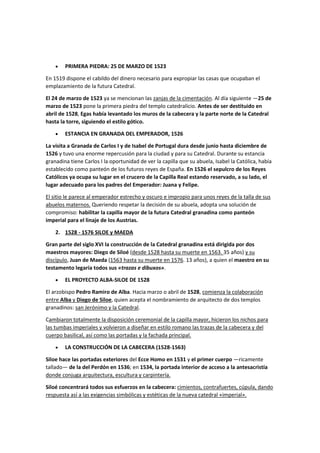 • PRIMERA PIEDRA: 25 DE MARZO DE 1523
En 1519 dispone el cabildo del dinero necesario para expropiar las casas que ocupaban el
emplazamiento de la futura Catedral.
El 24 de marzo de 1523 ya se mencionan las zanjas de la cimentación. Al día siguiente —25 de
marzo de 1523 pone la primera piedra del templo catedralicio. Antes de ser destituido en
abril de 1528, Egas había levantado los muros de la cabecera y la parte norte de la Catedral
hasta la torre, siguiendo el estilo gótico.
• ESTANCIA EN GRANADA DEL EMPERADOR, 1526
La visita a Granada de Carlos I y de Isabel de Portugal dura desde junio hasta diciembre de
1526 y tuvo una enorme repercusión para la ciudad y para su Catedral. Durante su estancia
granadina tiene Carlos I la oportunidad de ver la capilla que su abuela, Isabel la Católica, había
establecido como panteón de los futuros reyes de España. En 1526 el sepulcro de los Reyes
Católicos ya ocupa su lugar en el crucero de la Capilla Real estando reservado, a su lado, el
lugar adecuado para los padres del Emperador: Juana y Felipe.
El sitio le parece al emperador estrecho y oscuro e impropio para unos reyes de la talla de sus
abuelos maternos. Queriendo respetar la decisión de su abuela, adopta una solución de
compromiso: habilitar la capilla mayor de la futura Catedral granadina como panteón
imperial para el linaje de los Austrias.
2. 1528 - 1576 SILOE y MAEDA
Gran parte del siglo XVI la construcción de la Catedral granadina está dirigida por dos
maestros mayores: Diego de Siloé (desde 1528 hasta su muerte en 1563. 35 años) y su
discípulo, Juan de Maeda (1563 hasta su muerte en 1576. 13 años), a quien el maestro en su
testamento legaría todos sus «trazas e dibuxos».
• EL PROYECTO ALBA-SILOE DE 1528
El arzobispo Pedro Ramiro de Alba. Hacia marzo o abril de 1528, comienza la colaboración
entre Alba y Diego de Siloe, quien acepta el nombramiento de arquitecto de dos templos
granadinos: san Jerónimo y la Catedral.
Cambiaron totalmente la disposición ceremonial de la capilla mayor, hicieron los nichos para
las tumbas imperiales y volvieron a diseñar en estilo romano las trazas de la cabecera y del
cuerpo basilical, así como las portadas y la fachada principal.
• LA CONSTRUCCIÓN DE LA CABECERA (1528-1563)
Siloe hace las portadas exteriores del Ecce Homo en 1531 y el primer cuerpo —ricamente
tallado— de la del Perdón en 1536; en 1534, la portada interior de acceso a la antesacristía
donde conjuga arquitectura, escultura y carpintería.
Siloé concentrará todos sus esfuerzos en la cabecera: cimientos, contrafuertes, cúpula, dando
respuesta así a las exigencias simbólicas y estéticas de la nueva catedral «imperial».
 