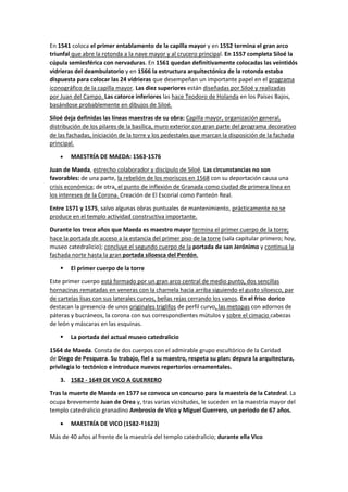 En 1541 coloca el primer entablamento de la capilla mayor y en 1552 termina el gran arco
triunfal que abre la rotonda a la nave mayor y al crucero principal. En 1557 completa Siloé la
cúpula semiesférica con nervaduras. En 1561 quedan definitivamente colocadas las veintidós
vidrieras del deambulatorio y en 1566 la estructura arquitectónica de la rotonda estaba
dispuesta para colocar las 24 vidrieras que desempeñan un importante papel en el programa
iconográfico de la capilla mayor. Las diez superiores están diseñadas por Siloé y realizadas
por Juan del Campo. Las catorce inferiores las hace Teodoro de Holanda en los Países Bajos,
basándose probablemente en dibujos de Siloé.
Siloé deja definidas las líneas maestras de su obra: Capilla mayor, organización general,
distribución de los pilares de la basílica, muro exterior con gran parte del programa decorativo
de las fachadas, iniciación de la torre y los pedestales que marcan la disposición de la fachada
principal.
• MAESTRÍA DE MAEDA: 1563-1576
Juan de Maeda, estrecho colaborador y discípulo de Siloé. Las circunstancias no son
favorables: de una parte, la rebelión de los moriscos en 1568 con su deportación causa una
crisis económica; de otra, el punto de inflexión de Granada como ciudad de primera línea en
los intereses de la Corona. Creación de El Escorial como Panteón Real.
Entre 1571 y 1575, salvo algunas obras puntuales de mantenimiento, prácticamente no se
produce en el templo actividad constructiva importante.
Durante los trece años que Maeda es maestro mayor termina el primer cuerpo de la torre;
hace la portada de acceso a la estancia del primer piso de la torre (sala capitular primero; hoy,
museo catedralicio); concluye el segundo cuerpo de la portada de san Jerónimo y continua la
fachada norte hasta la gran portada siloesca del Perdón.
▪ El primer cuerpo de la torre
Este primer cuerpo está formado por un gran arco central de medio punto, dos sencillas
hornacinas rematadas en veneras con la charnela hacia arriba siguiendo el gusto siloesco, par
de cartelas lisas con sus laterales curvos, bellas rejas cerrando los vanos. En el friso dorico
destacan la presencia de unos originales triglifos de perfil curvo, las metopas con adornos de
páteras y bucráneos, la corona con sus correspondientes mútulos y sobre el cimacio cabezas
de león y máscaras en las esquinas.
▪ La portada del actual museo catedralicio
1564 de Maeda. Consta de dos cuerpos con el admirable grupo escultórico de la Caridad
de Diego de Pesquera. Su trabajo, fiel a su maestro, respeta su plan: depura la arquitectura,
privilegia lo tectónico e introduce nuevos repertorios ornamentales.
3. 1582 - 1649 DE VICO A GUERRERO
Tras la muerte de Maeda en 1577 se convoca un concurso para la maestría de la Catedral. La
ocupa brevemente Juan de Orea y, tras varias vicisitudes, le suceden en la maestría mayor del
templo catedralicio granadino Ambrosio de Vico y Miguel Guerrero, un periodo de 67 años.
• MAESTRÍA DE VICO (1582-†1623)
Más de 40 años al frente de la maestría del templo catedralicio; durante ella Vico
 
