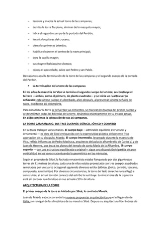 − termina y maciza la actual torre de las campanas;
− derriba la torre Turpiana, alminar de la mezquita mayor;
− labra el segundo cuerpo de la portada del Perdón;
− levanta los pilares del crucero;
− cierra las primeras bóvedas;
− habilita el coro en el centro de la nave principal;
− dora la capilla mayor;
− sustituye el baldaquino siloesco;
− coloca el apostolado, salvo san Pedro y san Pablo.
Destacamos aquí la terminación de la torre de las campanas y el segundo cuerpo de la portada
del Perdón.
▪ La terminación de la torre de las campanas
En los años de maestría de Vico se termina el segundo cuerpo de la torre, se construye el
tercero —ambos, como el primero, de planta cuadrada— y se inicia un cuarto cuerpo
ochavado; este último cuerpo es derribado, años después, al presentar la torre señales de
ruina, quedando así incompleta.
Para consolidar la torre se refuerzan sus cimientos, se macizan los huecos del primer cuerpo y
se desmontan todas las bóvedas de la torre, dejándola prácticamente en su estado actual.
En 1588 comienza la colocación de sus 16 campanas.
LA TORRE CAMPANARIO. SUS TRES CUERPOS: DÓRICO, JÓNICO Y CORINTIO
En su traza trabajan varias manos. El cuerpo bajo —admirable equilibrio estructural y
ornamental— es obra de Siloé enriquecida con la expresividad plástica del potente friso
aportación de su discípulo, Maeda. El cuerpo intermedio, levantado durante la maestría de
Vico, refleja influencias de Pedro Machuca, arquitecto del palacio alhambreño de Carlos V, y de
Juan de Herrera, que traza los planos del templo de santa María de la Alhambra. El cuerpo
superior —con una estructura equilibrada y original— sigue una disposición tripartita de gran
verticalidad en los vanos y acentuando lo geométrico en las ménsulas.
Según el proyecto de Siloé, la fachada renacentista estaba flanqueada por dos gigantescas
torres de 81 metros de altura; cada una de ellas estaba proyectada con tres cuerpos cuadrados
rematados por un cuarto octogonal siguiendo diversos estilos (dórico, jónico, corintio, toscano,
compuesto, salomónico). Por diversas circunstancias, la torre del lado derecho nunca llegó a
construirse; el actual torreón canesco del estribo la sustituye. La única torre de la izquierda
está sin coronar quedándose en sus actuales 57m de altura.
ARQUITECTURA DE LA TORRE
El primer cuerpo de la torre es iniciado por Siloé; lo continúa Maeda.
Juan de Maeda va incorporando las nuevas propuestas arquitectónicas que le llegan desde
Italia, sin renegar de las directrices de su maestro Siloé. Depura su arquitectura liberándose de
 