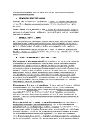 la desbordante fantasía del grutesco; Maeda da primacía a lo tectónico marcándose los
elementos de soporte y carga.
• ACENTUACIÓN DE LA VERTICALIDAD
Con todos estos nuevos recursos arquitectónicos se acentúa una predominante verticalidad
enriquecida con diversos repertorios ornamentales: ménsulas alargadas, cartelas, triglifos
curvados…
Termina la torre, en 1589, Ambrosio de Vico. En los años de su maestría se acaba el segundo
cuerpo, se construye el tercero —ambos, como el primero, de planta cuadrada— y se inicia un
cuarto cuerpo ochavado.
• CONSOLIDACIÓN DE LA TORRE
Para consolidar la torre se refuerzan sus cimientos, se macizan los huecos del primer cuerpo y
se desmontan todas las bóvedas de la torre, dejándola prácticamente en su estado actual. A
partir de 1588, comienza la colocación de las doce campanas y de los cuatro esquilones.
1592 y 1602 se procede a derribar el ochavo que ya estaba casi terminado, a desmontar las
bóvedas y a macizar una escalera; estas varias intervenciones dejan la torre tal como hoy día la
vemos.
• LOS TRES ÓRDENES ARQUITECTÓNICOS DE LA TORRE
El primer cuerpo de la torre es de orden dórico: tiene pilastras con hornacinas, grandes arcos
y entablamento; el segundo es de orden jónico de dobles pilastras y arcos en cuyo interior
vemos sencillas y graciosas portadillas; el tercero, de orden corintio, presenta columnas
enmarcando un gran arco que, a su vez, alberga grupos de tres arcos para la colocación de las
campanas y esquilones. Está formado por un gran arco de medio punto sobre un machón en
cada una de sus esquinas. Amplios recuadros lisos moldurados en sus bordes flanquean el
arco. Estos bordes descargan sobre sus estilóbatos retranqueados. Destacan en el friso la
presencia de los originales triglifos —en realidad, ménsulas— de perfil curvo, las metopas con
adornos de páteras y bucráneos, la corona con sus respectivos mútulos y sobre el cimacio
cabezas de león y máscaras en las esquinas.
El segundo cuerpo de la torre es de orden jónico, y de planta cuadrada. Presenta un estilóbato
con simple cajeado; sobre él un doble apilastrado jónico en cada esquina con capiteles
limitados a simples enrollamientos. Entre cada par de pilastras dos hornacinas superpuestas,
aveneradas. En la fachada que da a las puertas de la Catedral se voltean unos finos arcos
diafragmas que acogen dobles vanos superpuestos, con arcos de medio punto y remate de
pirámides y claves adornadas con ménsulas geométricas; detalles que manifiestan influencias
escurialenses.
El tercer cuerpo de la torre es corintio y el cuerpo de las campanas; como los dos anteriores
es de planta cuadrada y está ligeramente retranqueado. En la fachada noreste hay una
portadita enrejada con remate de moldura quebrada y tondo liso, muy interesante de diseño,
pero apenas perceptible desde abajo. Con una estructura bastante equilibrada y original sigue
la disposición tripartita tan aplicada por Siloe y que Juan de Maeda introduce en las ventanas
del muro norte con una reinterpretación más geométrica y una mayor verticalidad en los
vanos. El orden arquitectónico corintio se desarrolla mediante columnas simples acanaladas en
sus dos tercios y capiteles corintios. Entre las columnas se voltea un bello arco de medio punto
 
