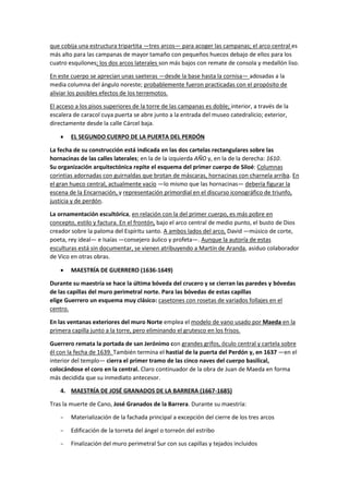 que cobija una estructura tripartita —tres arcos— para acoger las campanas; el arco central es
más alto para las campanas de mayor tamaño con pequeños huecos debajo de ellos para los
cuatro esquilones; los dos arcos laterales son más bajos con remate de consola y medallón liso.
En este cuerpo se aprecian unas saeteras —desde la base hasta la cornisa— adosadas a la
media columna del ángulo noreste; probablemente fueron practicadas con el propósito de
aliviar los posibles efectos de los terremotos.
El acceso a los pisos superiores de la torre de las campanas es doble; interior, a través de la
escalera de caracol cuya puerta se abre junto a la entrada del museo catedralicio; exterior,
directamente desde la calle Cárcel baja.
• EL SEGUNDO CUERPO DE LA PUERTA DEL PERDÓN
La fecha de su construcción está indicada en las dos cartelas rectangulares sobre las
hornacinas de las calles laterales; en la de la izquierda AÑO y, en la de la derecha: 1610.
Su organización arquitectónica repite el esquema del primer cuerpo de Siloé: Columnas
corintias adornadas con guirnaldas que brotan de máscaras, hornacinas con charnela arriba. En
el gran hueco central, actualmente vacío —lo mismo que las hornacinas— debería figurar la
escena de la Encarnación, y representación primordial en el discurso iconográfico de triunfo,
justicia y de perdón.
La ornamentación escultórica, en relación con la del primer cuerpo, es más pobre en
concepto, estilo y factura. En el frontón, bajo el arco central de medio punto, el busto de Dios
creador sobre la paloma del Espíritu santo. A ambos lados del arco, David —músico de corte,
poeta, rey ideal— e Isaías —consejero áulico y profeta—. Aunque la autoría de estas
esculturas está sin documentar, se vienen atribuyendo a Martín de Aranda, asiduo colaborador
de Vico en otras obras.
• MAESTRÍA DE GUERRERO (1636-1649)
Durante su maestría se hace la última bóveda del crucero y se cierran las paredes y bóvedas
de las capillas del muro perimetral norte. Para las bóvedas de estas capillas
elige Guerrero un esquema muy clásico: casetones con rosetas de variados follajes en el
centro.
En las ventanas exteriores del muro Norte emplea el modelo de vano usado por Maeda en la
primera capilla junto a la torre, pero eliminando el grutesco en los frisos.
Guerrero remata la portada de san Jerónimo con grandes grifos, óculo central y cartela sobre
él con la fecha de 1639. También termina el hastial de la puerta del Perdón y, en 1637 —en el
interior del templo— cierra el primer tramo de las cinco naves del cuerpo basilical,
colocándose el coro en la central. Claro continuador de la obra de Juan de Maeda en forma
más decidida que su inmediato antecesor.
4. MAESTRÍA DE JOSÉ GRANADOS DE LA BARRERA (1667-1685)
Tras la muerte de Cano, José Granados de la Barrera. Durante su maestría:
− Materialización de la fachada principal a excepción del cierre de los tres arcos
− Edificación de la torreta del ángel o torreón del estribo
− Finalización del muro perimetral Sur con sus capillas y tejados incluidos
 