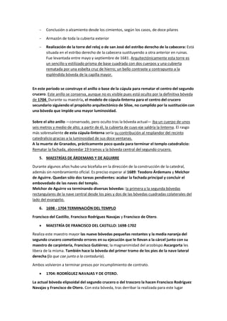− Conclusión o alzamiento desde los cimientos, según los casos, de doce pilares
− Armazón de toda la cubierta exterior
− Realización de la torre del reloj o de san José del estribo derecho de la cabecera: Está
situada en el estribo derecho de la cabecera sustituyendo a otra anterior en ruinas.
Fue levantada entre mayo y septiembre de 1681. Arquitectónicamente esta torre es
un sencillo y estilizado prisma de base cuadrada con dos cuerpos y una cubierta
rematada por una esbelta cruz de hierro; un bello contraste y contrapunto a la
espléndida bóveda de la capilla mayor.
En este periodo se construye el anillo o base de la cúpula para rematar el centro del segundo
crucero. Este anillo se conserva, aunque no es visible pues está oculto por la definitiva bóveda
de 1704. Durante su maestría, el modelo de cúpula-linterna para el centro del crucero
secundario siguiendo el propósito arquitectónico de Siloe, no cumplido por la sustitución con
una bóveda que impide una mayor luminosidad.
Sobre el alto anillo —conservado, pero oculto tras la bóveda actual— iba un cuerpo de unos
seis metros y medio de alto; a partir de él, la cubierta de cuyo eje saldría la linterna. El rasgo
más sobresaliente de esta cúpula-linterna sería su contribución al resplandor del recinto
catedralicio gracias a la luminosidad de sus doce ventanas.
A la muerte de Granados, prácticamente poco queda para terminar el templo catedralicio:
Rematar la fachada, abovedar 19 tramos y la bóveda central del segundo crucero.
5. MAESTRÍAS DE ÁRDEMANS Y DE AGUIRRE
Durante algunos años hubo una bicefalia en la dirección de la construcción de la catedral,
además sin nombramiento oficial. Es preciso esperar al 1689: Teodoro Árdemans y Melchor
de Aguirre. Quedan sólo dos tareas pendientes: acabar la fachada principal y concluir el
embovedado de las naves del templo.
Melchor de Aguirre va terminando diversas bóvedas: la primera y la segunda bóvedas
rectangulares de la nave central desde los pies y dos de las bóvedas cuadradas colaterales del
lado del evangelio.
6. 1698 - 1704 TERMINACIÓN DEL TEMPLO
Francisco del Castillo, Francisco Rodríguez Navajas y Francisco de Otero.
• MAESTRÍA DE FRANCISCO DEL CASTILLO: 1698-1702
Realiza este maestro mayor las nueve bóvedas pequeñas restantes y la media naranja del
segundo crucero cometiendo errores en su ejecución que le llevan a la cárcel junto con su
maestro de carpintería, Francisco Gutiérrez; la magnanimidad del arzobispo Ascargorta les
libera de la misma. También hace la bóveda del primer tramo de los pies de la nave lateral
derecha (la que cae junto a la contaduría).
Ambos volvieron a terminar presos por incumplimiento de contrato.
• 1704: RODRÍGUEZ NAVAJAS Y DE OTERO.
La actual bóveda elipsoidal del segundo crucero o del trascoro la hacen Francisco Rodríguez
Navajas y Francisco de Otero. Con esta bóveda, tras derribar la realizada para este lugar
 